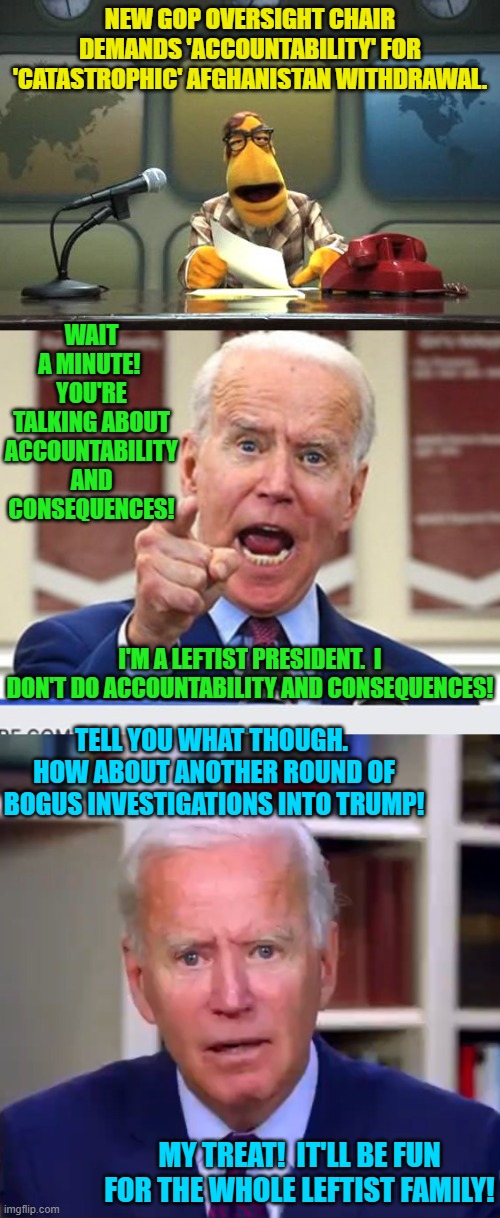 And . . . the leftist loyal Mainstream Media claps and say's "Great plan Mr. President!" | NEW GOP OVERSIGHT CHAIR DEMANDS 'ACCOUNTABILITY' FOR 'CATASTROPHIC' AFGHANISTAN WITHDRAWAL. WAIT A MINUTE!  YOU'RE TALKING ABOUT ACCOUNTABILITY AND CONSEQUENCES! I'M A LEFTIST PRESIDENT.  I DON'T DO ACCOUNTABILITY AND CONSEQUENCES! TELL YOU WHAT THOUGH.  HOW ABOUT ANOTHER ROUND OF BOGUS INVESTIGATIONS INTO TRUMP! MY TREAT!  IT'LL BE FUN FOR THE WHOLE LEFTIST FAMILY! | image tagged in muppet news flash | made w/ Imgflip meme maker