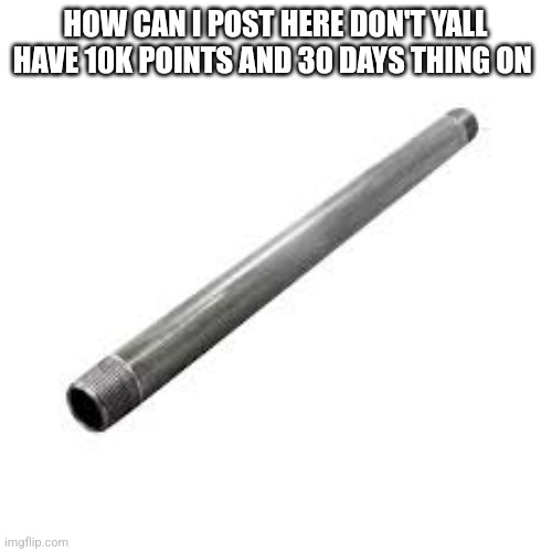 Metal pipe | HOW CAN I POST HERE DON'T YALL HAVE 10K POINTS AND 30 DAYS THING ON | image tagged in metal pipe | made w/ Imgflip meme maker