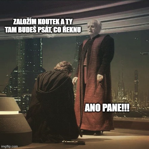 Anakin bows to Palpatine | ZALOŽÍM KOUTEK A TY TAM BUDEŠ PSÁT, CO ŘEKNU; ANO PANE!!! | image tagged in anakin bows to palpatine | made w/ Imgflip meme maker