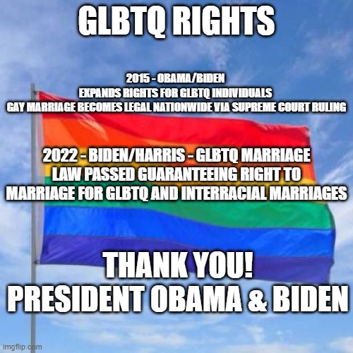 Thank You Obama & Biden | GLBTQ RIGHTS; 2015 - OBAMA/BIDEN 
EXPANDS RIGHTS FOR GLBTQ INDIVIDUALS 
GAY MARRIAGE BECOMES LEGAL NATIONWIDE VIA SUPREME COURT RULING; 2022 - BIDEN/HARRIS - GLBTQ MARRIAGE LAW PASSED GUARANTEEING RIGHT TO MARRIAGE FOR GLBTQ AND INTERRACIAL MARRIAGES; THANK YOU! PRESIDENT OBAMA & BIDEN | image tagged in gay pride flag,gay marriage | made w/ Imgflip meme maker