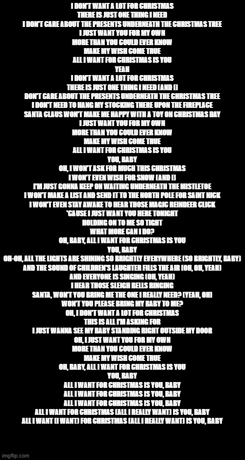 Christmas | I DON'T WANT A LOT FOR CHRISTMAS
THERE IS JUST ONE THING I NEED
I DON'T CARE ABOUT THE PRESENTS UNDERNEATH THE CHRISTMAS TREE
I JUST WANT YOU FOR MY OWN
MORE THAN YOU COULD EVER KNOW
MAKE MY WISH COME TRUE
ALL I WANT FOR CHRISTMAS IS YOU
YEAH
I DON'T WANT A LOT FOR CHRISTMAS
THERE IS JUST ONE THING I NEED (AND I)
DON'T CARE ABOUT THE PRESENTS UNDERNEATH THE CHRISTMAS TREE
I DON'T NEED TO HANG MY STOCKING THERE UPON THE FIREPLACE
SANTA CLAUS WON'T MAKE ME HAPPY WITH A TOY ON CHRISTMAS DAY
I JUST WANT YOU FOR MY OWN
MORE THAN YOU COULD EVER KNOW
MAKE MY WISH COME TRUE
ALL I WANT FOR CHRISTMAS IS YOU
YOU, BABY
OH, I WON'T ASK FOR MUCH THIS CHRISTMAS
I WON'T EVEN WISH FOR SNOW (AND I)
I'M JUST GONNA KEEP ON WAITING UNDERNEATH THE MISTLETOE
I WON'T MAKE A LIST AND SEND IT TO THE NORTH POLE FOR SAINT NICK
I WON'T EVEN STAY AWAKE TO HEAR THOSE MAGIC REINDEER CLICK
'CAUSE I JUST WANT YOU HERE TONIGHT
HOLDING ON TO ME SO TIGHT
WHAT MORE CAN I DO?
OH, BABY, ALL I WANT FOR CHRISTMAS IS YOU
YOU, BABY
OH-OH, ALL THE LIGHTS ARE SHINING SO BRIGHTLY EVERYWHERE (SO BRIGHTLY, BABY)
AND THE SOUND OF CHILDREN'S LAUGHTER FILLS THE AIR (OH, OH, YEAH)
AND EVERYONE IS SINGING (OH, YEAH)
I HEAR THOSE SLEIGH BELLS RINGING
SANTA, WON'T YOU BRING ME THE ONE I REALLY NEED? (YEAH, OH)
WON'T YOU PLEASE BRING MY BABY TO ME?
OH, I DON'T WANT A LOT FOR CHRISTMAS
THIS IS ALL I'M ASKING FOR
I JUST WANNA SEE MY BABY STANDING RIGHT OUTSIDE MY DOOR
OH, I JUST WANT YOU FOR MY OWN
MORE THAN YOU COULD EVER KNOW
MAKE MY WISH COME TRUE
OH, BABY, ALL I WANT FOR CHRISTMAS IS YOU
YOU, BABY
ALL I WANT FOR CHRISTMAS IS YOU, BABY
ALL I WANT FOR CHRISTMAS IS YOU, BABY
ALL I WANT FOR CHRISTMAS IS YOU, BABY
ALL I WANT FOR CHRISTMAS (ALL I REALLY WANT) IS YOU, BABY
ALL I WANT (I WANT) FOR CHRISTMAS (ALL I REALLY WANT) IS YOU, BABY | image tagged in christmas | made w/ Imgflip meme maker