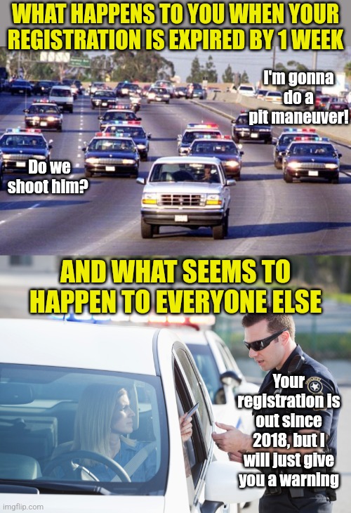 This really steams my beans.... and its 100% true. |  WHAT HAPPENS TO YOU WHEN YOUR REGISTRATION IS EXPIRED BY 1 WEEK; I'm gonna do a pit maneuver! Do we shoot him? AND WHAT SEEMS TO HAPPEN TO EVERYONE ELSE; Your registration is out since 2018, but I will just give you a warning | image tagged in bronco chase,cop pulls over woman,cars,driving,unfair,reality is often dissapointing | made w/ Imgflip meme maker