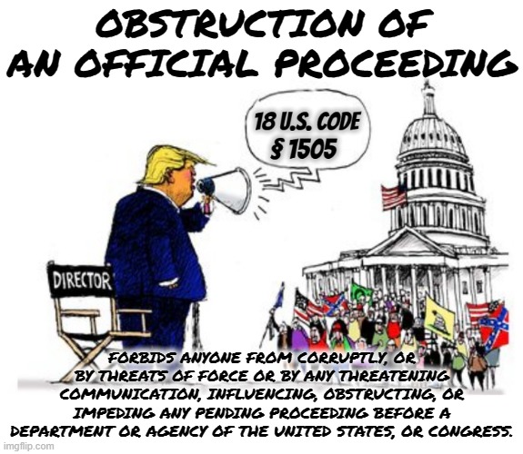 18 U.S. Code § 1505 - OBSTRUCTION OF AN OFFICIAL PROCEEDING | OBSTRUCTION OF AN OFFICIAL PROCEEDING; FORBIDS ANYONE FROM CORRUPTLY, OR BY THREATS OF FORCE OR BY ANY THREATENING COMMUNICATION, INFLUENCING, OBSTRUCTING, OR IMPEDING ANY PENDING PROCEEDING BEFORE A DEPARTMENT OR AGENCY OF THE UNITED STATES, OR CONGRESS. | image tagged in obstruction of an official proceeding,corrupt,threat,influence,obstruct,force | made w/ Imgflip meme maker