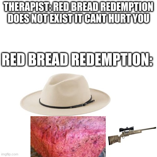 new game | THERAPIST: RED BREAD REDEMPTION DOES NOT EXIST IT CANT HURT YOU; RED BREAD REDEMPTION: | image tagged in memes,blank transparent square,bread | made w/ Imgflip meme maker