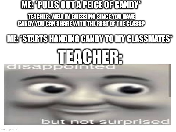 Blank White Template | ME: *PULLS OUT A PEICE OF CANDY*; TEACHER: WELL IM GUESSING SINCE YOU HAVE CANDY YOU CAN SHARE WITH THE REST OF THE CLASS? ME: *STARTS HANDING CANDY TO MY CLASSMATES*; TEACHER: | image tagged in blank white template | made w/ Imgflip meme maker