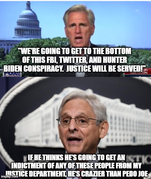 "WE'RE GOING TO GET TO THE BOTTOM OF THIS FBI, TWITTER, AND HUNTER BIDEN CONSPIRACY.  JUSTICE WILL BE SERVED!"; IF HE THINKS HE'S GOING TO GET AN INDICTMENT OF ANY OF THESE PEOPLE FROM MY JUSTICE DEPARTMENT, HE'S CRAZIER THAN PEDO JOE | image tagged in kevin mccarthy,merrick garland | made w/ Imgflip meme maker