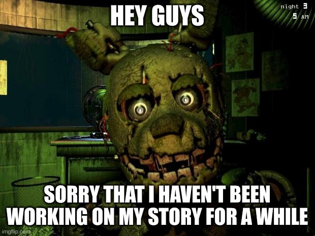 I'm trying to think of a good transition other than "the next day" | HEY GUYS; SORRY THAT I HAVEN'T BEEN WORKING ON MY STORY FOR A WHILE | image tagged in springtrap | made w/ Imgflip meme maker