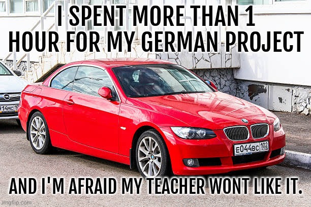 Help. | I SPENT MORE THAN 1 HOUR FOR MY GERMAN PROJECT; AND I'M AFRAID MY TEACHER WONT LIKE IT. | image tagged in bmw 3 series red | made w/ Imgflip meme maker