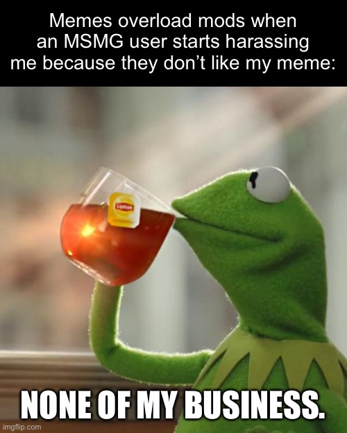 Also memes overload mods when I criticize the person who started it: “you have been banned from the Mickey Mouse club for inappr | Memes overload mods when an MSMG user starts harassing me because they don’t like my meme:; NONE OF MY BUSINESS. | image tagged in memes,but that's none of my business,kermit the frog | made w/ Imgflip meme maker