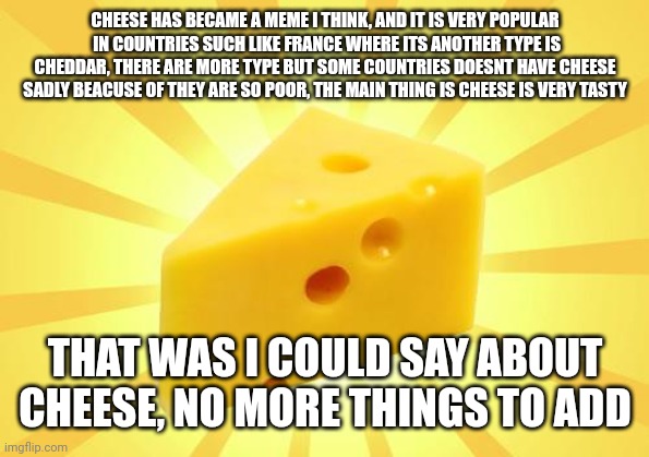 Cheese Time | CHEESE HAS BECAME A MEME I THINK, AND IT IS VERY POPULAR  IN COUNTRIES SUCH LIKE FRANCE WHERE ITS ANOTHER TYPE IS CHEDDAR, THERE ARE MORE TY | image tagged in cheese time | made w/ Imgflip meme maker