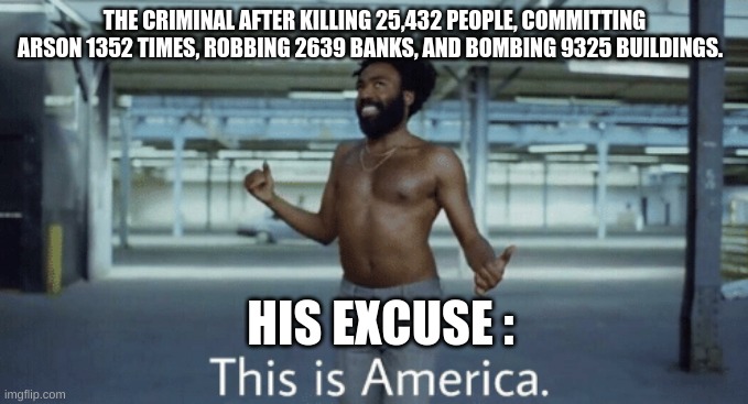 That's not a valid excuse | THE CRIMINAL AFTER KILLING 25,432 PEOPLE, COMMITTING ARSON 1352 TIMES, ROBBING 2639 BANKS, AND BOMBING 9325 BUILDINGS. HIS EXCUSE : | image tagged in childish gambino this is america,stupid criminals,their excuse is not valid | made w/ Imgflip meme maker