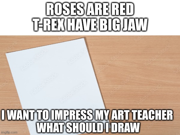 Art teacher is best teacher | ROSES ARE RED
T-REX HAVE BIG JAW; I WANT TO IMPRESS MY ART TEACHER 
WHAT SHOULD I DRAW | image tagged in memes,art,questions,help,school | made w/ Imgflip meme maker