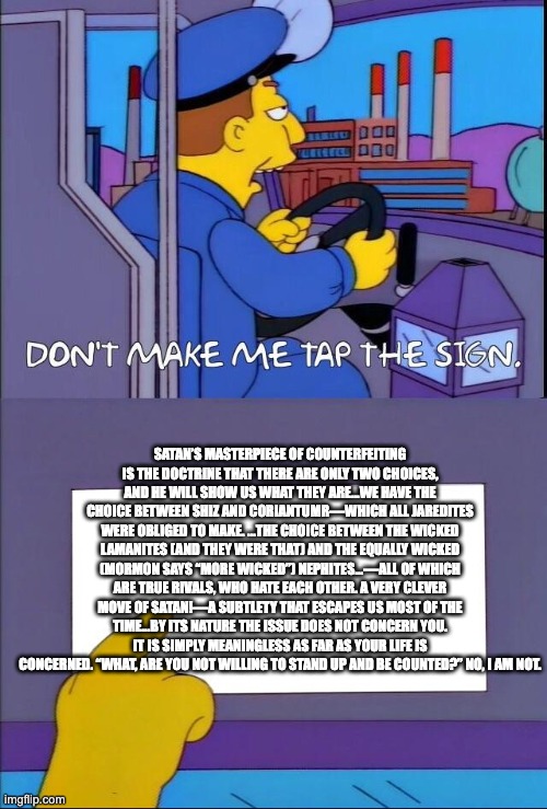 Don't make me tap the sign | SATAN’S MASTERPIECE OF COUNTERFEITING IS THE DOCTRINE THAT THERE ARE ONLY TWO CHOICES, AND HE WILL SHOW US WHAT THEY ARE...WE HAVE THE CHOICE BETWEEN SHIZ AND CORIANTUMR—WHICH ALL JAREDITES WERE OBLIGED TO MAKE. ...THE CHOICE BETWEEN THE WICKED LAMANITES (AND THEY WERE THAT) AND THE EQUALLY WICKED (MORMON SAYS “MORE WICKED”) NEPHITES...—ALL OF WHICH ARE TRUE RIVALS, WHO HATE EACH OTHER. A VERY CLEVER MOVE OF SATAN!—A SUBTLETY THAT ESCAPES US MOST OF THE TIME...BY ITS NATURE THE ISSUE DOES NOT CONCERN YOU. IT IS SIMPLY MEANINGLESS AS FAR AS YOUR LIFE IS CONCERNED. “WHAT, ARE YOU NOT WILLING TO STAND UP AND BE COUNTED?” NO, I AM NOT. | image tagged in don't make me tap the sign | made w/ Imgflip meme maker