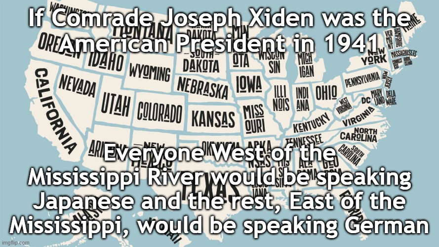 1941 | If Comrade Joseph Xiden was the
American President in 1941; Everyone West of the Mississippi River would be speaking Japanese and the rest, East of the Mississippi, would be speaking German | image tagged in victims of leftist terrorism the united states of america | made w/ Imgflip meme maker
