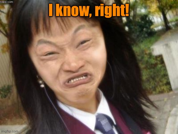 ugly chinese | I know, right! | image tagged in ugly chinese | made w/ Imgflip meme maker