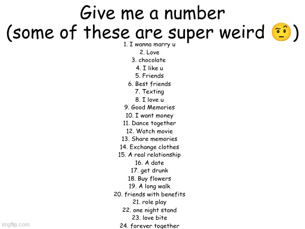 I'll also put it in the comments | Give me a number
(some of these are super weird 🤨); 1. I wanna marry u
2. Love
3. chocolate ️
4. I like u
5. Friends
6. Best friends
7. Texting
8. I love u
9. Good Memories
10. I want money
11. Dance together
12. Watch movie
13. Share memories
14. Exchange clothes
15. A real relationship
16. A date
17. get drunk
18. Buy flowers
19. A long walk
20. friends with benefits
21. role play
22. one night stand
23. love bite
24. forever together | made w/ Imgflip meme maker