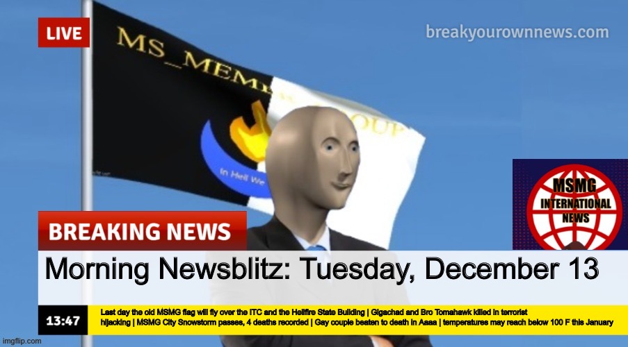 MSMG News (OLD, DO NOT USE) | Morning Newsblitz: Tuesday, December 13; Last day the old MSMG flag will fly over the ITC and the Hellfire State Building | Gigachad and Bro Tomahawk killed in terrorist hijacking | MSMG City Snowstorm passes, 4 deaths recorded | Gay couple beaten to death in Aaaa | temperatures may reach below 100 F this January | image tagged in msmg news | made w/ Imgflip meme maker