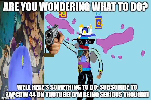 You must do this! | ARE YOU WONDERING WHAT TO DO? WELL HERE'S SOMETHING TO DO: SUBSCRIBE TO ZAPCOW 44 ON YOUTUBE! (I'M BEING SERIOUS THOUGH!) | image tagged in funny | made w/ Imgflip meme maker