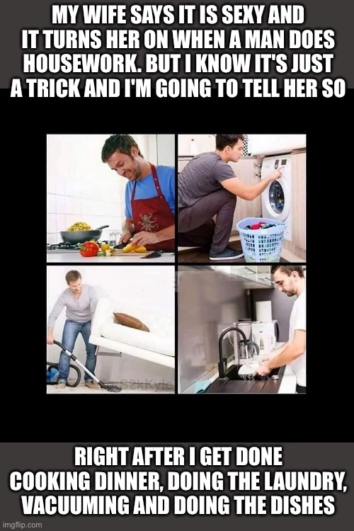 Men doing housework turns ladies on | MY WIFE SAYS IT IS SEXY AND IT TURNS HER ON WHEN A MAN DOES HOUSEWORK. BUT I KNOW IT'S JUST A TRICK AND I'M GOING TO TELL HER SO; RIGHT AFTER I GET DONE COOKING DINNER, DOING THE LAUNDRY, VACUUMING AND DOING THE DISHES | image tagged in marriage,funny,memes,meme,funny memes | made w/ Imgflip meme maker