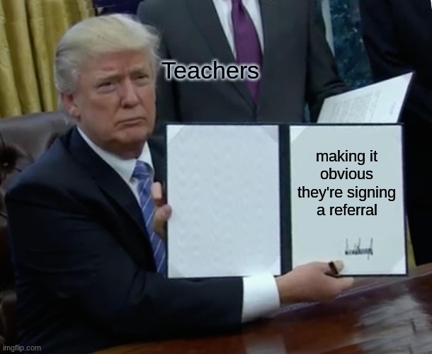 School Life | Teachers; making it obvious they're signing a referral | image tagged in memes,trump bill signing | made w/ Imgflip meme maker