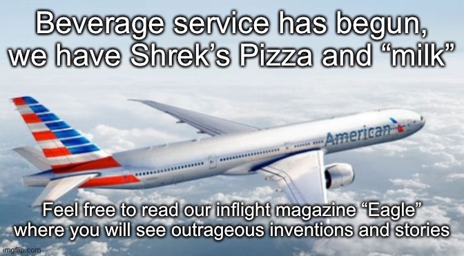 American Airlines Jet | Beverage service has begun, we have Shrek’s Pizza and “milk”; Feel free to read our inflight magazine “Eagle” where you will see outrageous inventions and stories | image tagged in american airlines jet | made w/ Imgflip meme maker