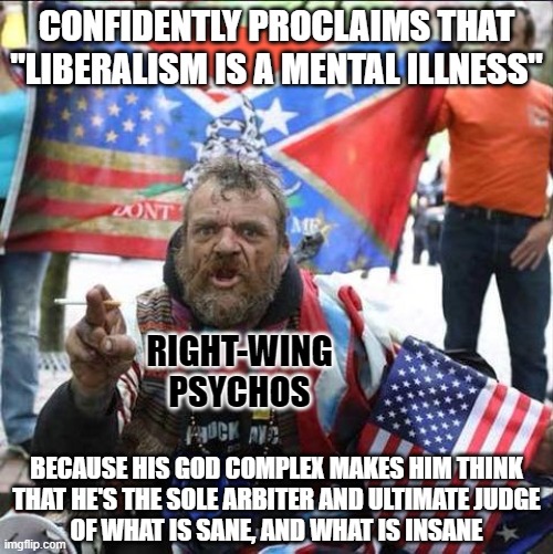 You'd have to be crazy to think you're the dictator of who is and isn't crazy. | CONFIDENTLY PROCLAIMS THAT
"LIBERALISM IS A MENTAL ILLNESS"; RIGHT-WING
PSYCHOS; BECAUSE HIS GOD COMPLEX MAKES HIM THINK
THAT HE'S THE SOLE ARBITER AND ULTIMATE JUDGE
OF WHAT IS SANE, AND WHAT IS INSANE | image tagged in conservative alt right tardo,conservative logic,crazy,psycho,insane,god | made w/ Imgflip meme maker