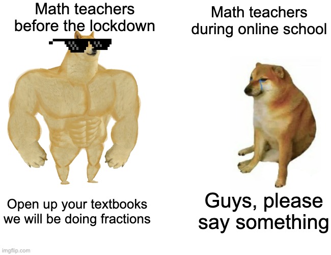 Buff Doge vs. Cheems | Math teachers before the lockdown; Math teachers during online school; Guys, please say something; Open up your textbooks we will be doing fractions | image tagged in memes,buff doge vs cheems | made w/ Imgflip meme maker