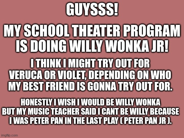 Hopefully I can pull off a role LOL, hopefully Willy Wonka or Violet. | GUYSSS! MY SCHOOL THEATER PROGRAM IS DOING WILLY WONKA JR! I THINK I MIGHT TRY OUT FOR VERUCA OR VIOLET, DEPENDING ON WHO MY BEST FRIEND IS GONNA TRY OUT FOR. HONESTLY I WISH I WOULD BE WILLY WONKA BUT MY MUSIC TEACHER SAID I CANT BE WILLY BECAUSE I WAS PETER PAN IN THE LAST PLAY ( PETER PAN JR ). | made w/ Imgflip meme maker