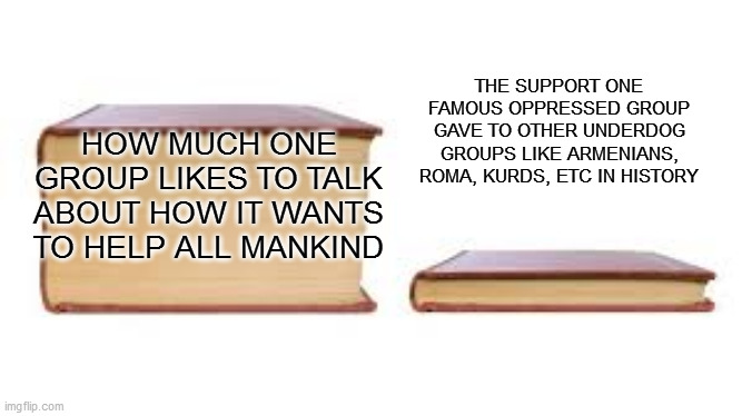 all talk | THE SUPPORT ONE FAMOUS OPPRESSED GROUP GAVE TO OTHER UNDERDOG GROUPS LIKE ARMENIANS, ROMA, KURDS, ETC IN HISTORY; HOW MUCH ONE GROUP LIKES TO TALK ABOUT HOW IT WANTS TO HELP ALL MANKIND | image tagged in big book small book | made w/ Imgflip meme maker