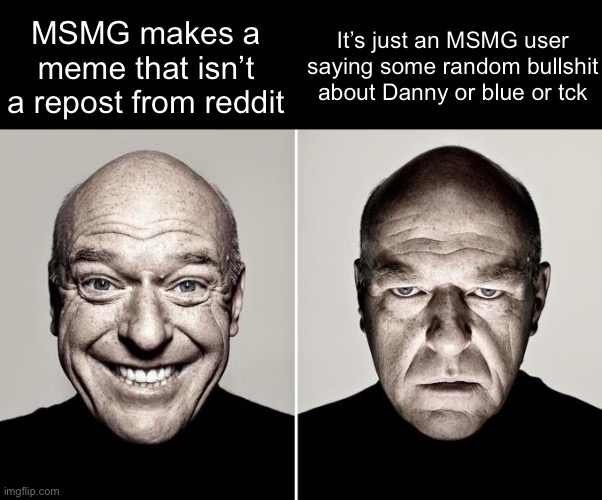 Dean Norris reaction | MSMG makes a meme that isn’t a repost from reddit; It’s just an MSMG user saying some random bullshit about Danny or blue or tck | image tagged in dean norris reaction,memes | made w/ Imgflip meme maker
