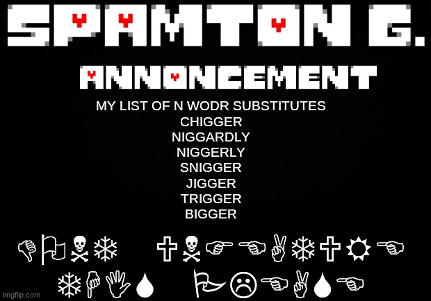 Spamton announcement temp | DONT UNFEATURE THIS PLEASE; MY LIST OF N WODR SUBSTITUTES
CHIGGER
NIGGARDLY
NIGGERLY
SNIGGER
JIGGER
TRIGGER
BIGGER | image tagged in spamton announcement temp | made w/ Imgflip meme maker