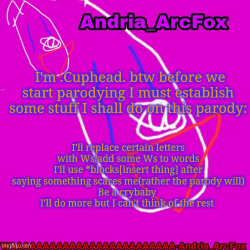 Andria_ArcFox's Announcement Template | I'm .Cuphead. btw before we start parodying I must establish some stuff I shall do on this parody:; I'll replace certain letters with Ws/add some Ws to words
I'll use *blocks[insert thing] after saying something scares me(rather the parody will)
Be a crybaby 
I'll do more but I can't think of the rest | image tagged in andria_arcfox's announcement template | made w/ Imgflip meme maker