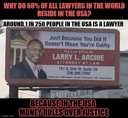 1 in 250 people in the USA is a lawyer | WHY DO 60% OF ALL LAWYERS IN THE WORLD
RESIDE IN THE USA? AROUND 1 IN 250 PEOPLE IN THE USA IS A LAWYER; BECAUSE IN THE USA 
MONEY RULES OVER JUSTICE | image tagged in lawyers,because capitalism,justice,money | made w/ Imgflip meme maker