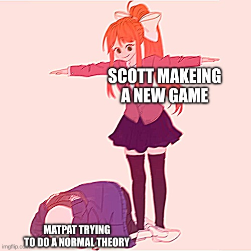 im so tired of fanf videos |  SCOTT MAKEING A NEW GAME; MATPAT TRYING TO DO A NORMAL THEORY | image tagged in monika t-posing on sans | made w/ Imgflip meme maker
