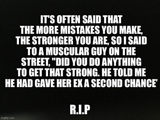 It's often said that the more mistakes you make, the stronger you are, so I said to a muscular guy on the street, "Did you do an | IT'S OFTEN SAID THAT THE MORE MISTAKES YOU MAKE, THE STRONGER YOU ARE, SO I SAID TO A MUSCULAR GUY ON THE STREET, "DID YOU DO ANYTHING TO GET THAT STRONG. HE TOLD ME HE HAD GAVE HER EX A SECOND CHANCE’; R.I.P | image tagged in memes | made w/ Imgflip meme maker