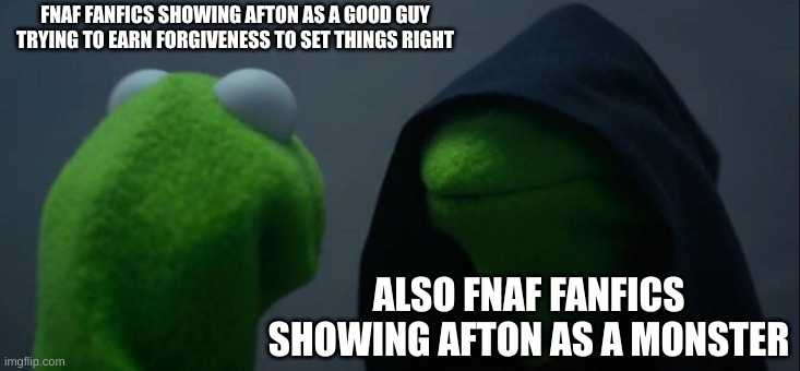 I like a good mix of the 2 | FNAF FANFICS SHOWING AFTON AS A GOOD GUY TRYING TO EARN FORGIVENESS TO SET THINGS RIGHT; ALSO FNAF FANFICS SHOWING AFTON AS A MONSTER | image tagged in memes,evil kermit | made w/ Imgflip meme maker