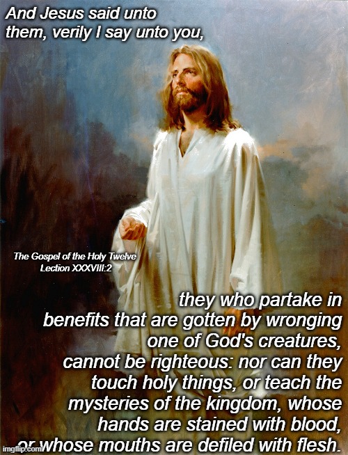 And Jesus said unto them, verily I say unto you, they who partake in benefits that are gotten by wronging one of God's creatures, cannot be righteous: nor can they touch holy things, or teach the mysteries of the kingdom, whose hands are stained with blood, or whose mouths are defiled with flesh. The Gospel of the Holy Twelve 
Lection XXXVIII:2 | made w/ Imgflip meme maker