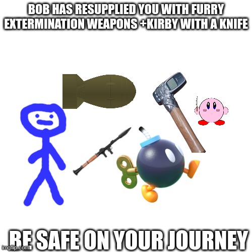 Bob the supplier | BOB HAS RESUPPLIED YOU WITH FURRY EXTERMINATION WEAPONS +KIRBY WITH A KNIFE; BE SAFE ON YOUR JOURNEY | image tagged in blank | made w/ Imgflip meme maker
