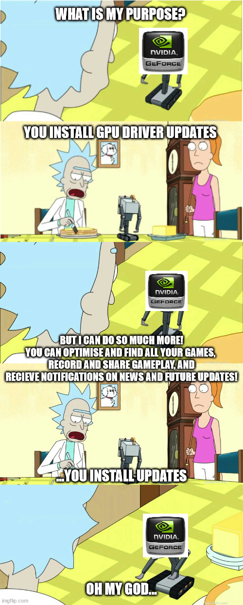 WHAT IS MY PURPOSE? YOU INSTALL GPU DRIVER UPDATES; BUT I CAN DO SO MUCH MORE!
YOU CAN OPTIMISE AND FIND ALL YOUR GAMES, 
RECORD AND SHARE GAMEPLAY, AND
RECIEVE NOTIFICATIONS ON NEWS AND FUTURE UPDATES! ...YOU INSTALL UPDATES; OH MY GOD... | image tagged in you pass butter,memes | made w/ Imgflip meme maker