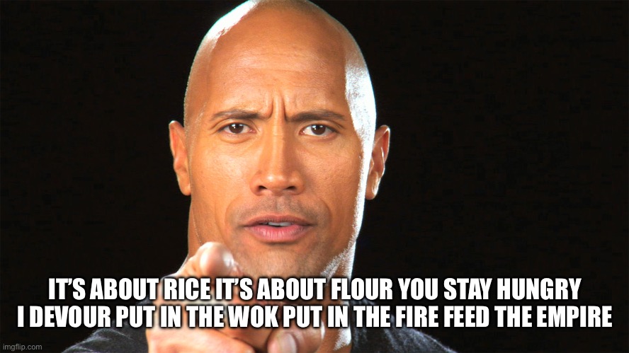 Dwayne the rock for president | IT’S ABOUT RICE IT’S ABOUT FLOUR YOU STAY HUNGRY I DEVOUR PUT IN THE WOK PUT IN THE FIRE FEED THE EMPIRE | image tagged in dwayne the rock for president | made w/ Imgflip meme maker