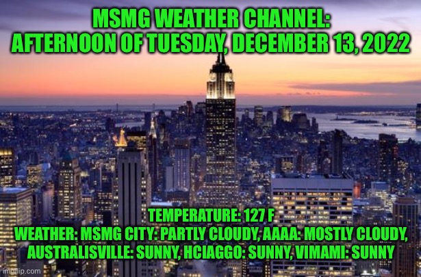 It’s freezing out here bruh ☠️ | MSMG WEATHER CHANNEL: AFTERNOON OF TUESDAY, DECEMBER 13, 2022; TEMPERATURE: 127 F
WEATHER: MSMG CITY: PARTLY CLOUDY, AAAA: MOSTLY CLOUDY, AUSTRALISVILLE: SUNNY, HCIAGGO: SUNNY, VIMAMI: SUNNY | image tagged in new york city | made w/ Imgflip meme maker