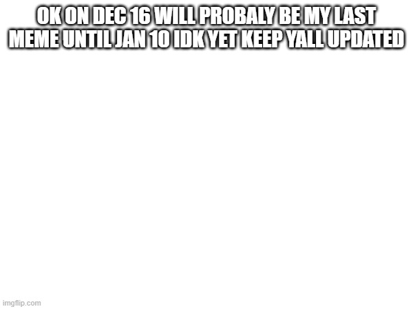 OK ON DEC 16 WILL PROBALY BE MY LAST MEME UNTIL JAN 10 IDK YET KEEP YALL UPDATED | made w/ Imgflip meme maker