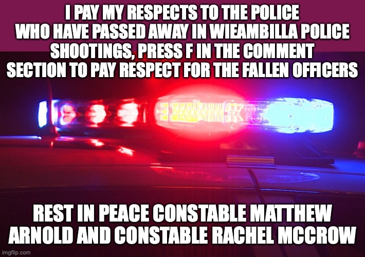 Wieambilla police shootings | I PAY MY RESPECTS TO THE POLICE WHO HAVE PASSED AWAY IN WIEAMBILLA POLICE SHOOTINGS, PRESS F IN THE COMMENT SECTION TO PAY RESPECT FOR THE FALLEN OFFICERS; REST IN PEACE CONSTABLE MATTHEW ARNOLD AND CONSTABLE RACHEL MCCROW | image tagged in police lights,police,deaths,rest in peace,queensland,tribute | made w/ Imgflip meme maker