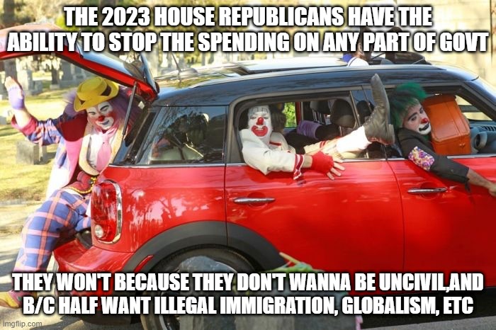 useless | THE 2023 HOUSE REPUBLICANS HAVE THE ABILITY TO STOP THE SPENDING ON ANY PART OF GOVT; THEY WON'T BECAUSE THEY DON'T WANNA BE UNCIVIL,AND B/C HALF WANT ILLEGAL IMMIGRATION, GLOBALISM, ETC | image tagged in clown car republicans | made w/ Imgflip meme maker