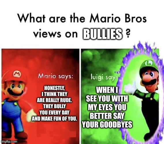 goodbyes | BULLIES; HONESTLY, I THINK THEY ARE REALLY RUDE. THEY BULLY YOU EVERY DAY AND MAKE FUN OF YOU. WHEN I SEE YOU WITH MY EYES YOU BETTER SAY YOUR GOODBYES | image tagged in luigi | made w/ Imgflip meme maker