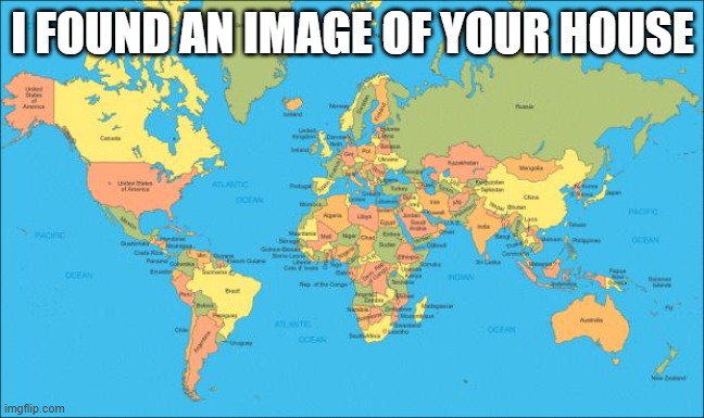 are you scared | I FOUND AN IMAGE OF YOUR HOUSE | image tagged in world map,memes | made w/ Imgflip meme maker
