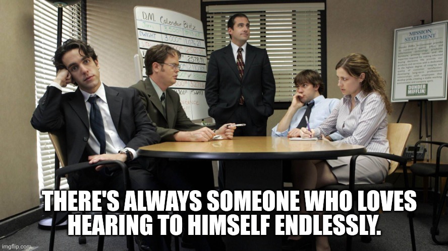 the office team meeting | HEARING TO HIMSELF ENDLESSLY. THERE'S ALWAYS SOMEONE WHO LOVES | image tagged in the office team meeting | made w/ Imgflip meme maker