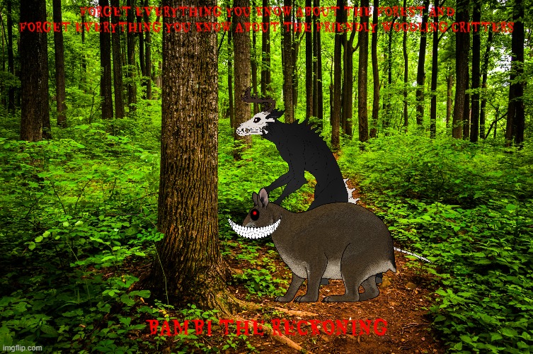 bambi the reckoning concept art | FORGET EVERYTHING YOU KNOW ABOUT THE FOREST AND FORGET EVERYTHING YOU KNOW ABOUT THE FRIENDLY WOODLING CRITTERS; BAMBI THE RECKONING | image tagged in forest path,horror movie,bambi,fake,edgy | made w/ Imgflip meme maker