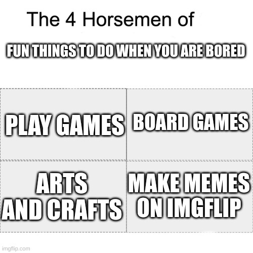 idk :P | FUN THINGS TO DO WHEN YOU ARE BORED; BOARD GAMES; PLAY GAMES; MAKE MEMES ON IMGFLIP; ARTS AND CRAFTS | image tagged in four horsemen | made w/ Imgflip meme maker