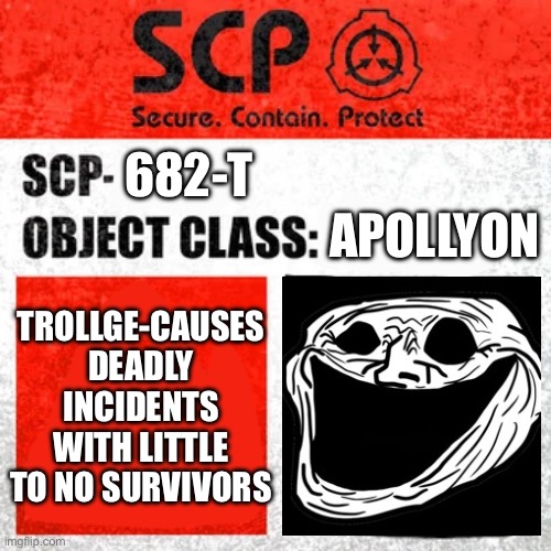 SCP Label Template: Keter | 682-T; APOLLYON; TROLLGE-CAUSES DEADLY INCIDENTS WITH LITTLE TO NO SURVIVORS | image tagged in scp label template keter | made w/ Imgflip meme maker